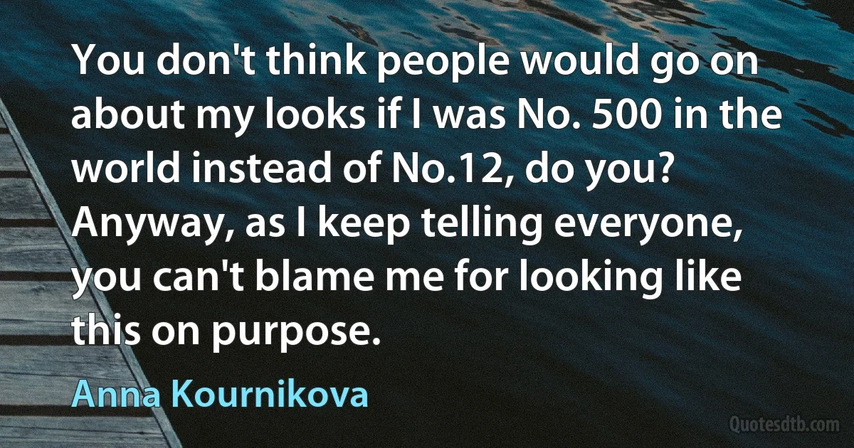 You don't think people would go on about my looks if I was No. 500 in the world instead of No.12, do you? Anyway, as I keep telling everyone, you can't blame me for looking like this on purpose. (Anna Kournikova)