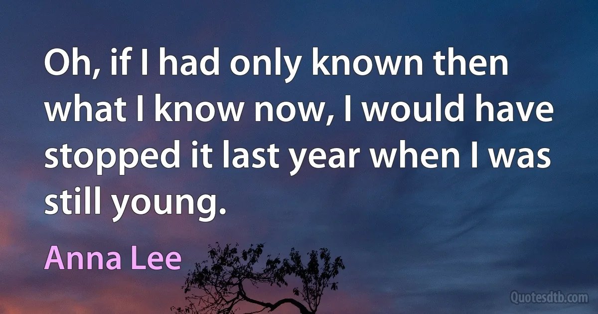 Oh, if I had only known then what I know now, I would have stopped it last year when I was still young. (Anna Lee)