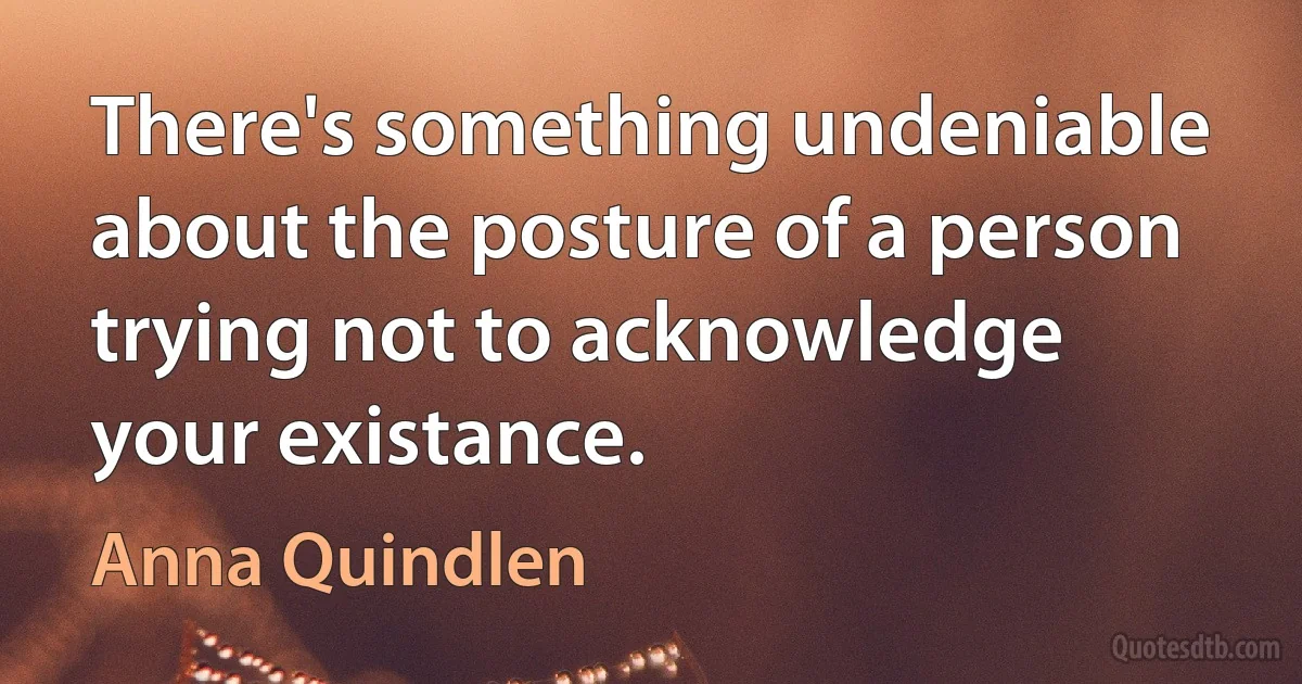 There's something undeniable about the posture of a person trying not to acknowledge your existance. (Anna Quindlen)