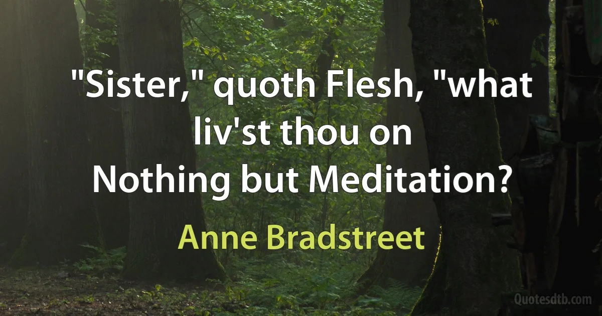 "Sister," quoth Flesh, "what liv'st thou on
Nothing but Meditation? (Anne Bradstreet)