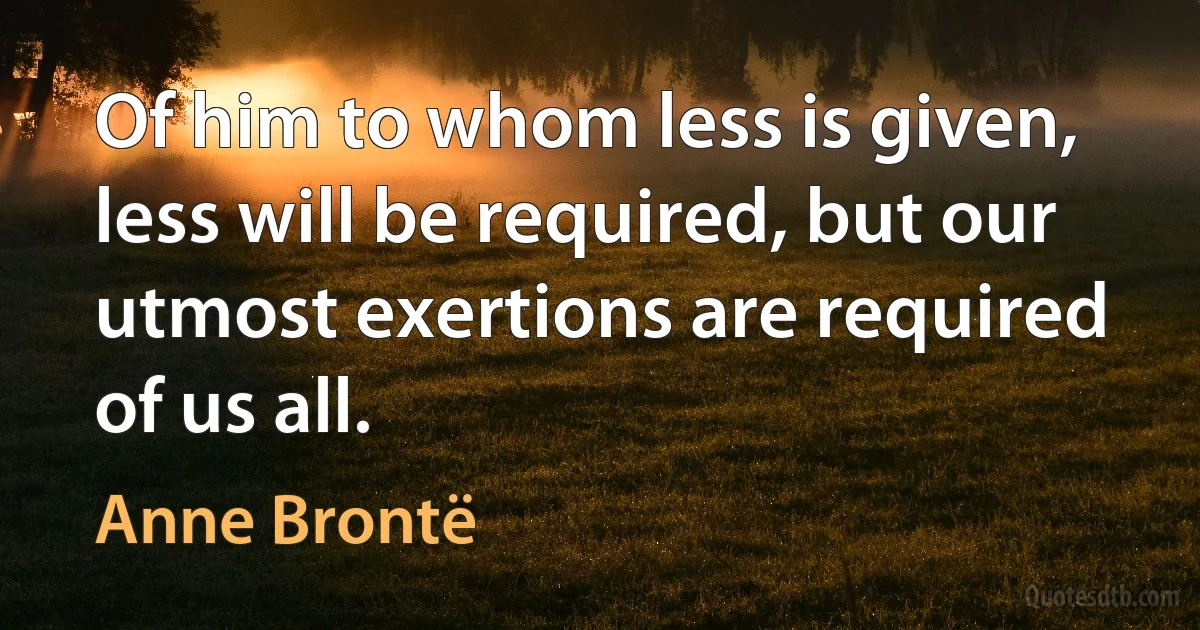 Of him to whom less is given, less will be required, but our utmost exertions are required of us all. (Anne Brontë)