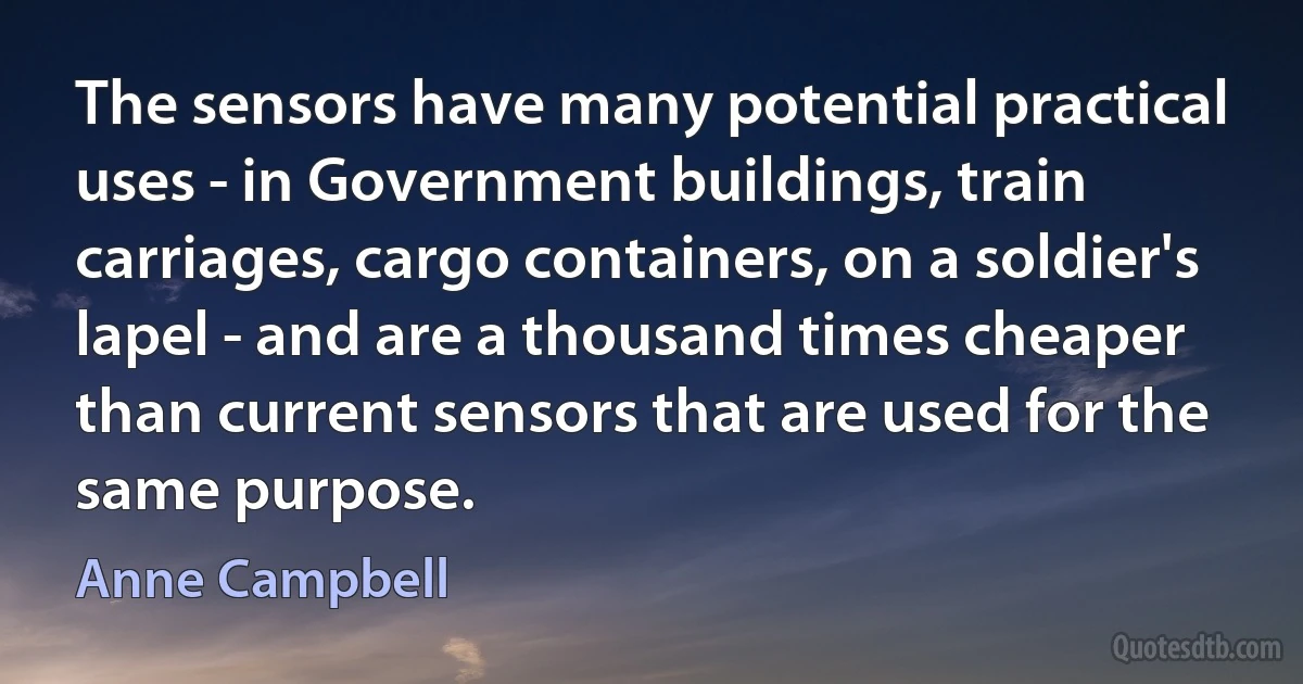 The sensors have many potential practical uses - in Government buildings, train carriages, cargo containers, on a soldier's lapel - and are a thousand times cheaper than current sensors that are used for the same purpose. (Anne Campbell)