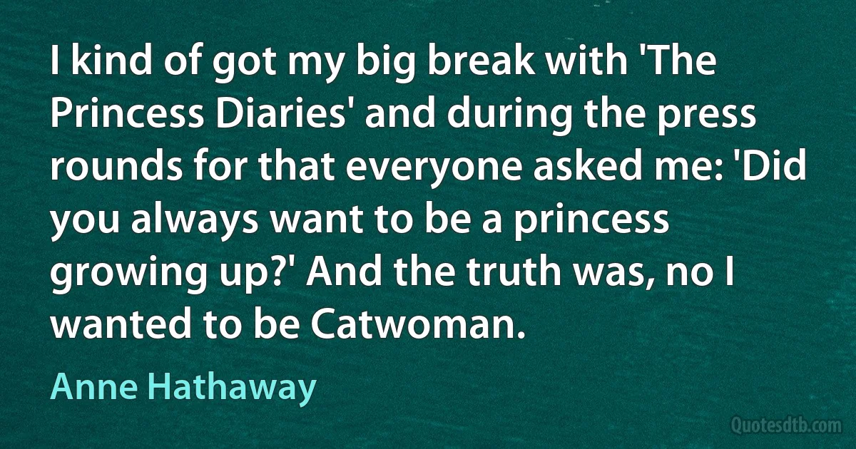 I kind of got my big break with 'The Princess Diaries' and during the press rounds for that everyone asked me: 'Did you always want to be a princess growing up?' And the truth was, no I wanted to be Catwoman. (Anne Hathaway)