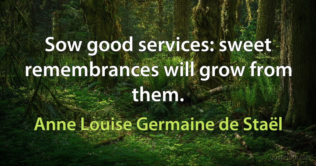 Sow good services: sweet remembrances will grow from them. (Anne Louise Germaine de Staël)