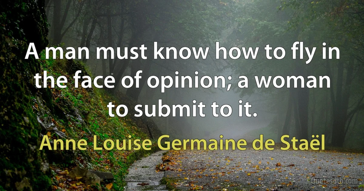 A man must know how to fly in the face of opinion; a woman to submit to it. (Anne Louise Germaine de Staël)