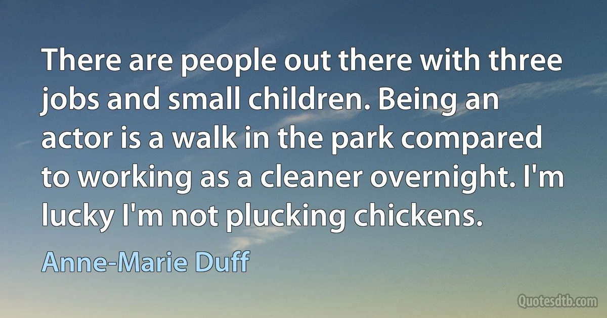 There are people out there with three jobs and small children. Being an actor is a walk in the park compared to working as a cleaner overnight. I'm lucky I'm not plucking chickens. (Anne-Marie Duff)