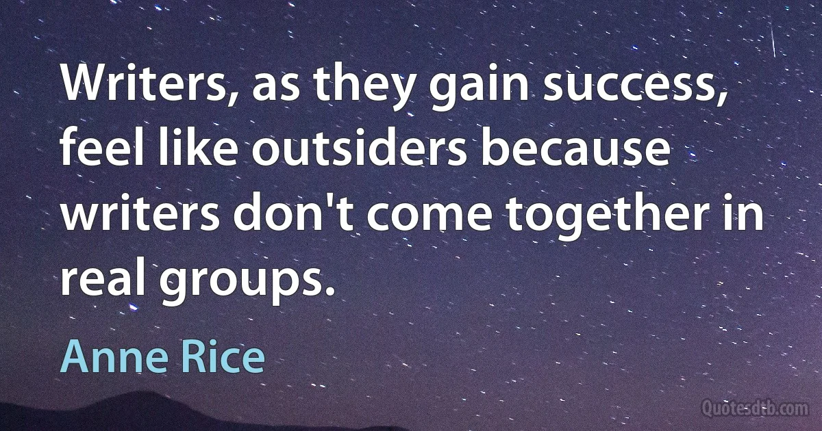 Writers, as they gain success, feel like outsiders because writers don't come together in real groups. (Anne Rice)