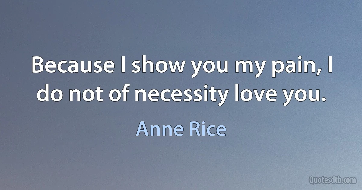 Because I show you my pain, I do not of necessity love you. (Anne Rice)