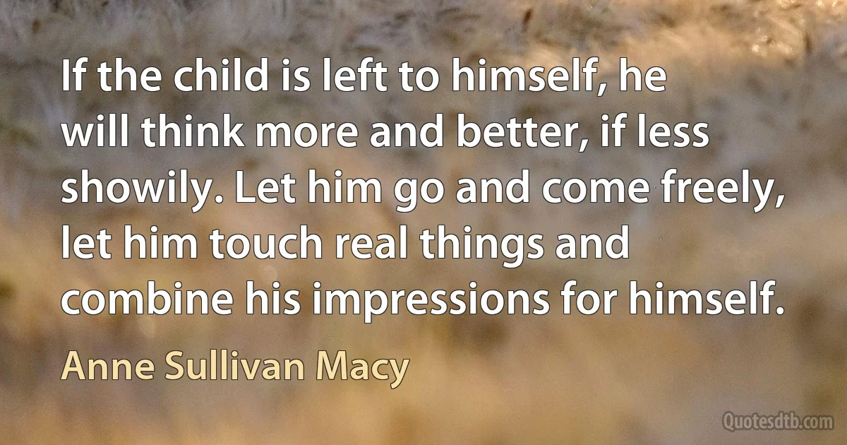 If the child is left to himself, he will think more and better, if less showily. Let him go and come freely, let him touch real things and combine his impressions for himself. (Anne Sullivan Macy)