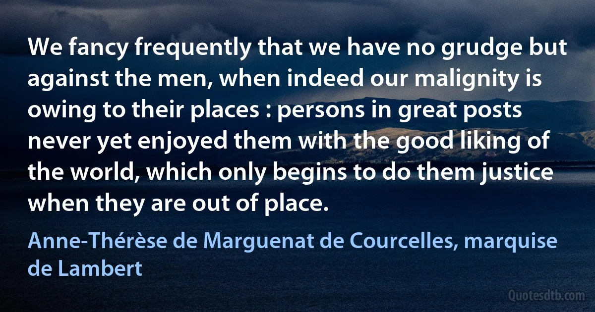 We fancy frequently that we have no grudge but against the men, when indeed our malignity is owing to their places : persons in great posts never yet enjoyed them with the good liking of the world, which only begins to do them justice when they are out of place. (Anne-Thérèse de Marguenat de Courcelles, marquise de Lambert)