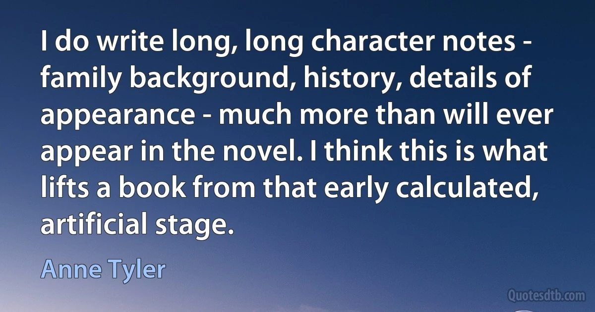 I do write long, long character notes - family background, history, details of appearance - much more than will ever appear in the novel. I think this is what lifts a book from that early calculated, artificial stage. (Anne Tyler)