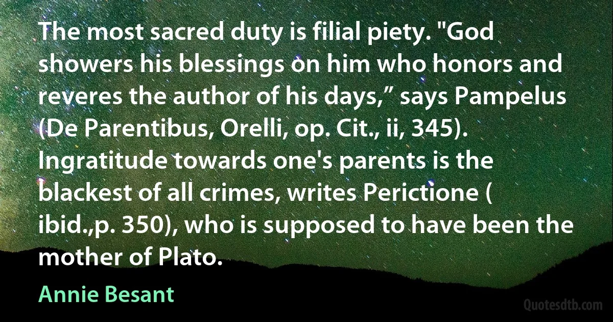 The most sacred duty is filial piety. "God showers his blessings on him who honors and reveres the author of his days,” says Pampelus (De Parentibus, Orelli, op. Cit., ii, 345). Ingratitude towards one's parents is the blackest of all crimes, writes Perictione ( ibid.,p. 350), who is supposed to have been the mother of Plato. (Annie Besant)