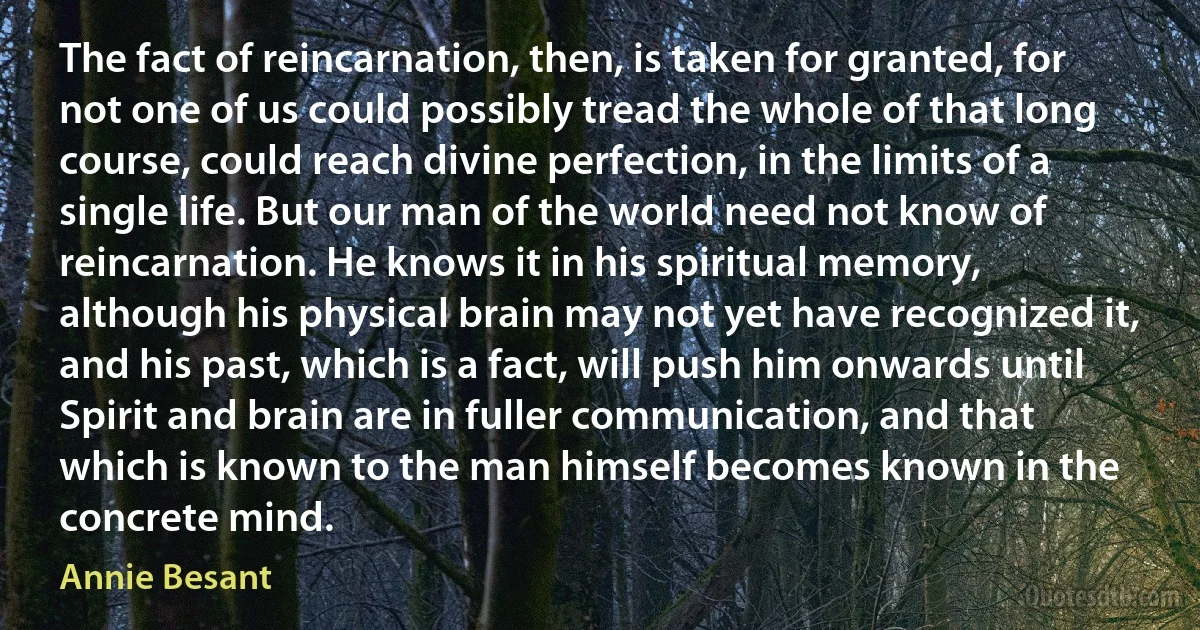 The fact of reincarnation, then, is taken for granted, for not one of us could possibly tread the whole of that long course, could reach divine perfection, in the limits of a single life. But our man of the world need not know of reincarnation. He knows it in his spiritual memory, although his physical brain may not yet have recognized it, and his past, which is a fact, will push him onwards until Spirit and brain are in fuller communication, and that which is known to the man himself becomes known in the concrete mind. (Annie Besant)