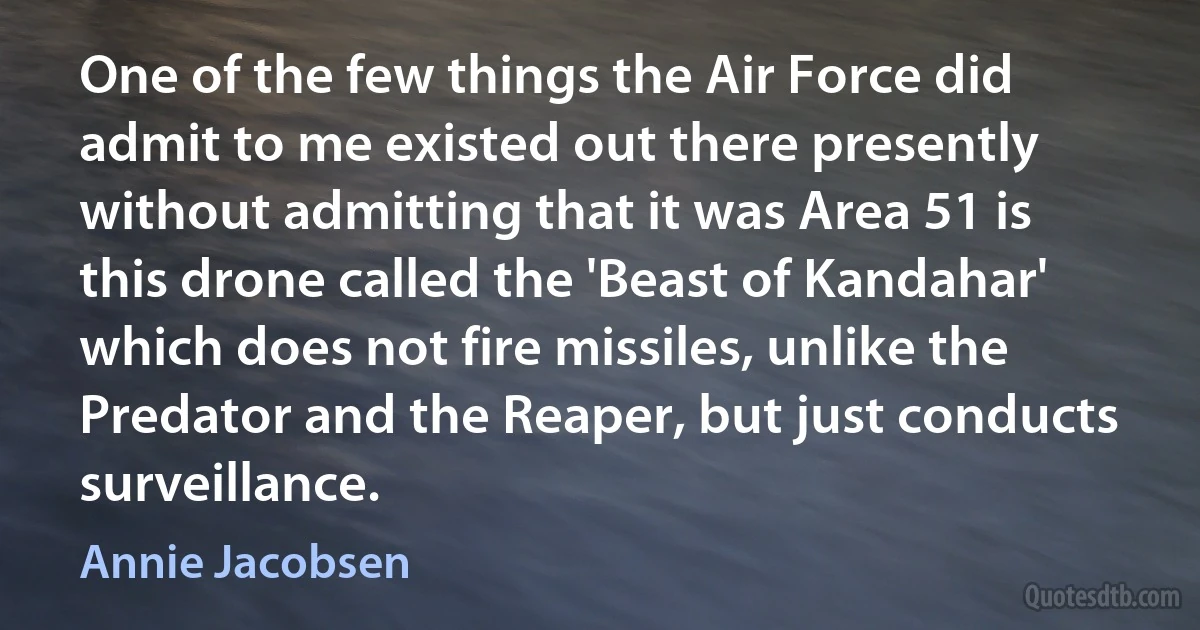 One of the few things the Air Force did admit to me existed out there presently without admitting that it was Area 51 is this drone called the 'Beast of Kandahar' which does not fire missiles, unlike the Predator and the Reaper, but just conducts surveillance. (Annie Jacobsen)