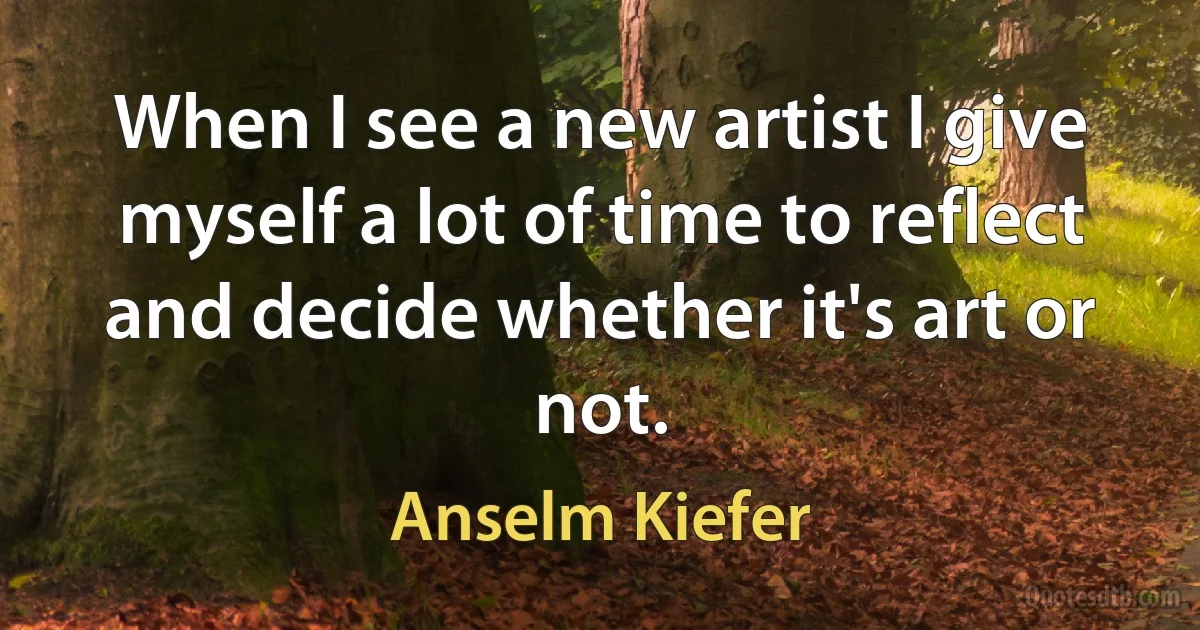 When I see a new artist I give myself a lot of time to reflect and decide whether it's art or not. (Anselm Kiefer)