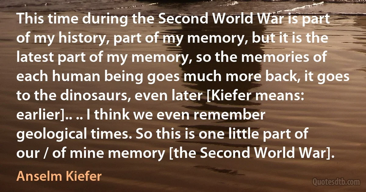 This time during the Second World War is part of my history, part of my memory, but it is the latest part of my memory, so the memories of each human being goes much more back, it goes to the dinosaurs, even later [Kiefer means: earlier].. .. I think we even remember geological times. So this is one little part of our / of mine memory [the Second World War]. (Anselm Kiefer)