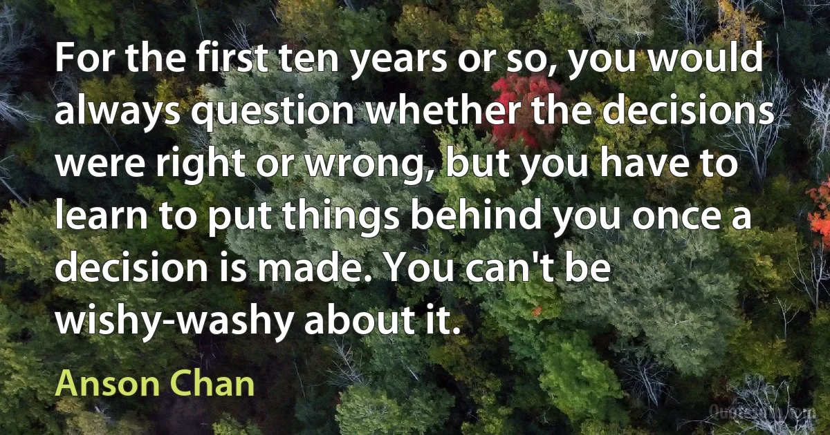 For the first ten years or so, you would always question whether the decisions were right or wrong, but you have to learn to put things behind you once a decision is made. You can't be wishy-washy about it. (Anson Chan)