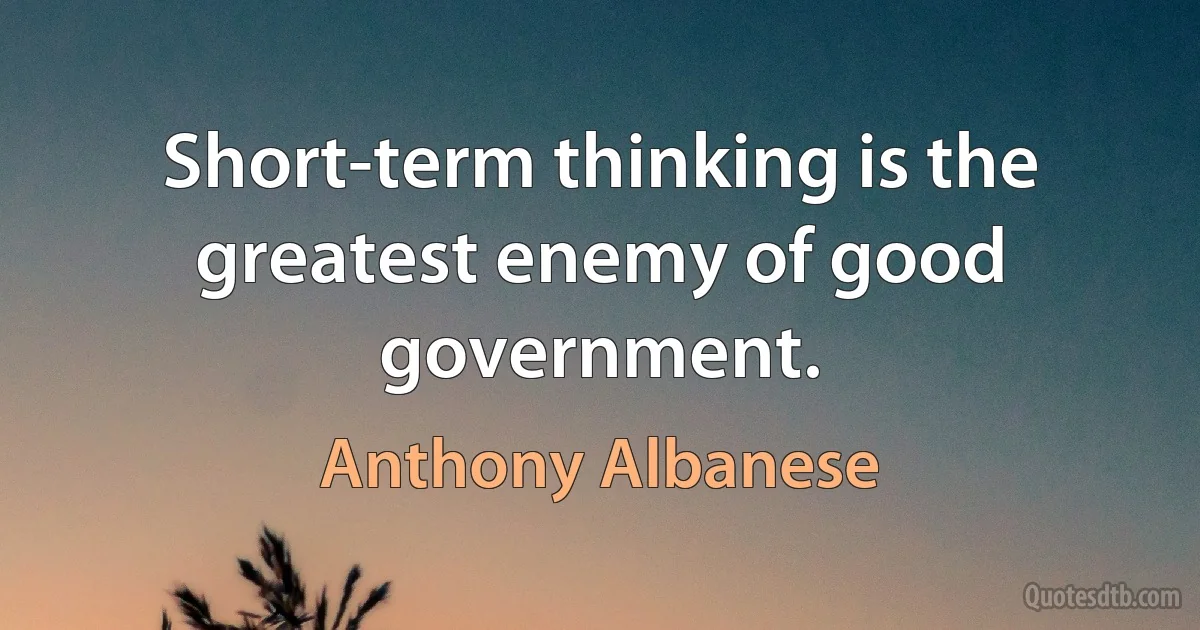 Short-term thinking is the greatest enemy of good government. (Anthony Albanese)