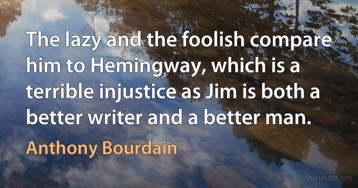 The lazy and the foolish compare him to Hemingway, which is a terrible injustice as Jim is both a better writer and a better man. (Anthony Bourdain)