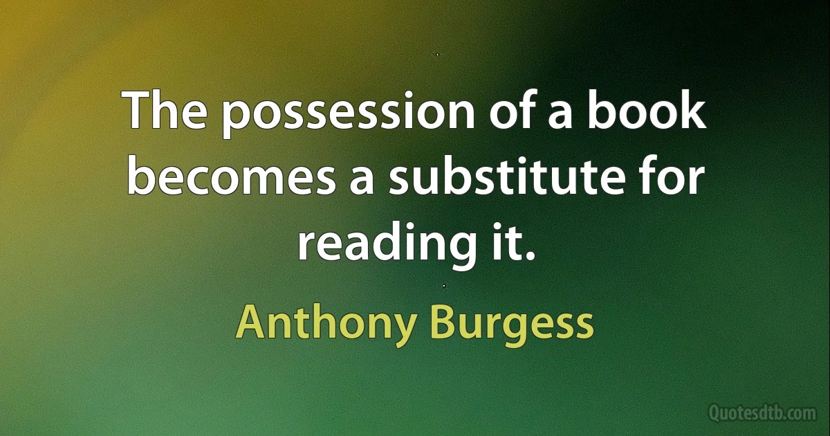 The possession of a book becomes a substitute for reading it. (Anthony Burgess)