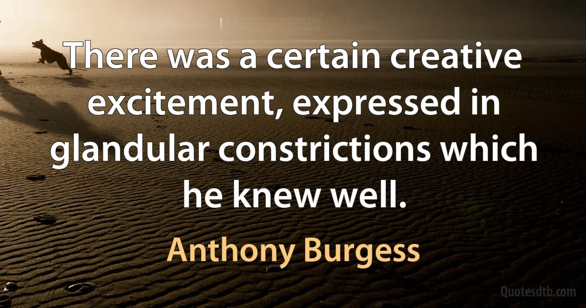 There was a certain creative excitement, expressed in glandular constrictions which he knew well. (Anthony Burgess)