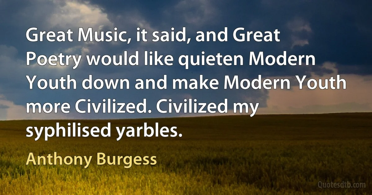 Great Music, it said, and Great Poetry would like quieten Modern Youth down and make Modern Youth more Civilized. Civilized my syphilised yarbles. (Anthony Burgess)