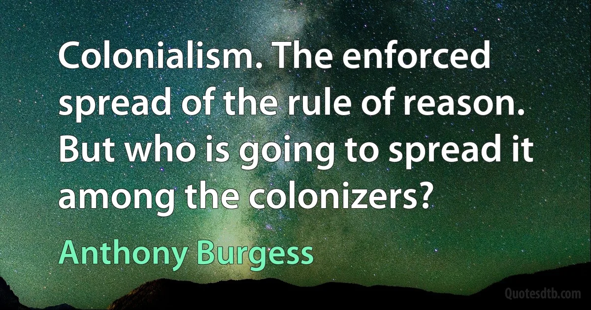 Colonialism. The enforced spread of the rule of reason. But who is going to spread it among the colonizers? (Anthony Burgess)