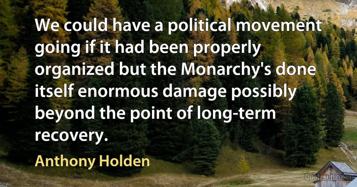 We could have a political movement going if it had been properly organized but the Monarchy's done itself enormous damage possibly beyond the point of long-term recovery. (Anthony Holden)