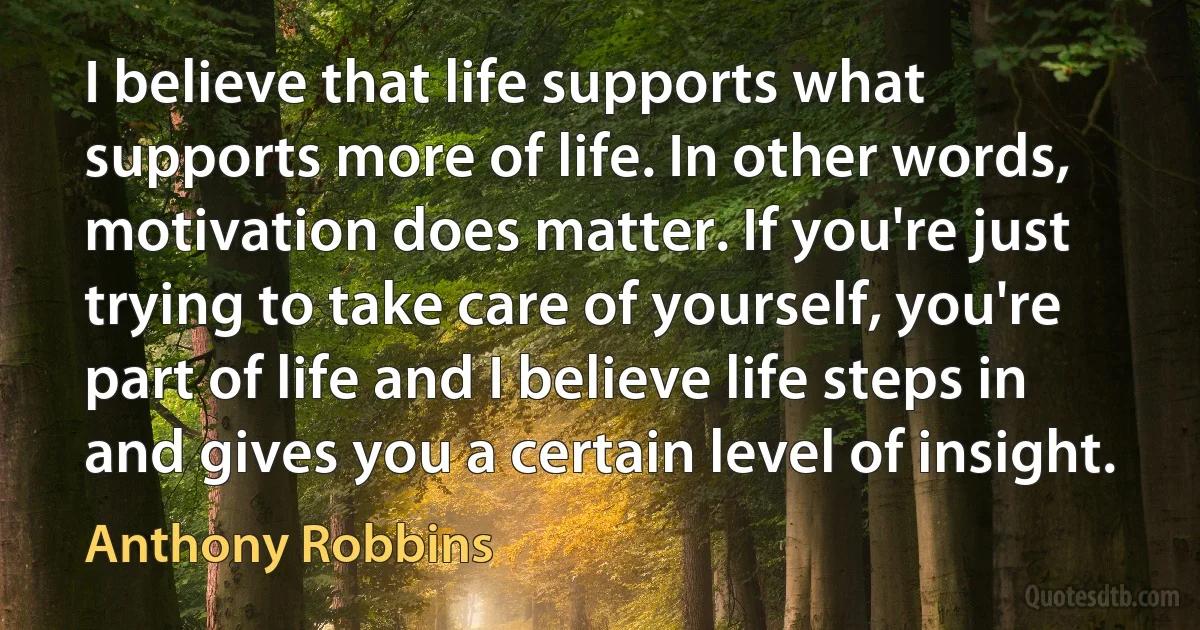 I believe that life supports what supports more of life. In other words, motivation does matter. If you're just trying to take care of yourself, you're part of life and I believe life steps in and gives you a certain level of insight. (Anthony Robbins)