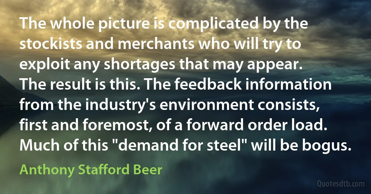 The whole picture is complicated by the stockists and merchants who will try to exploit any shortages that may appear.
The result is this. The feedback information from the industry's environment consists, first and foremost, of a forward order load. Much of this "demand for steel" will be bogus. (Anthony Stafford Beer)