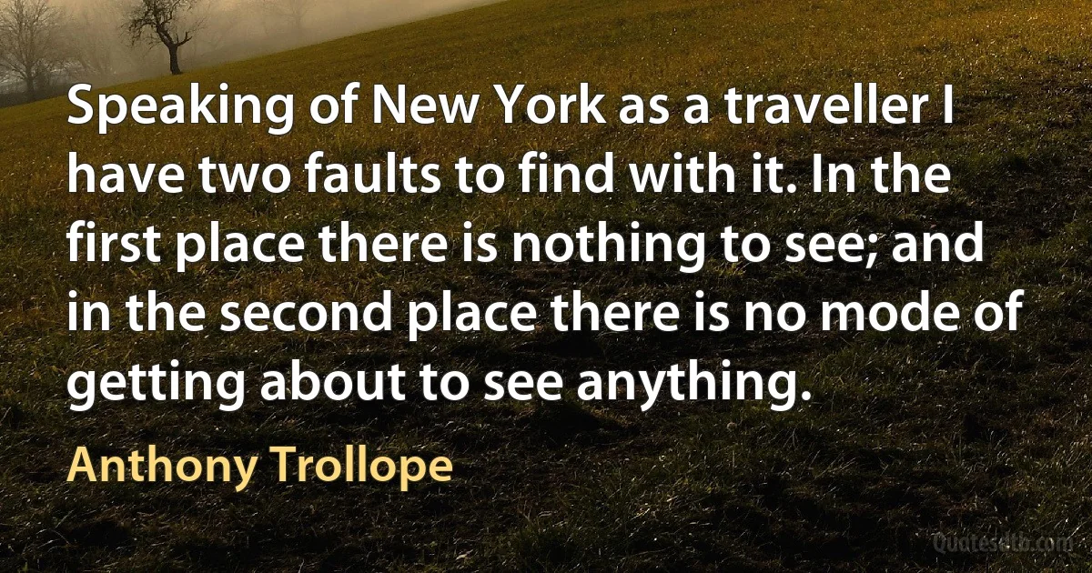 Speaking of New York as a traveller I have two faults to find with it. In the first place there is nothing to see; and in the second place there is no mode of getting about to see anything. (Anthony Trollope)