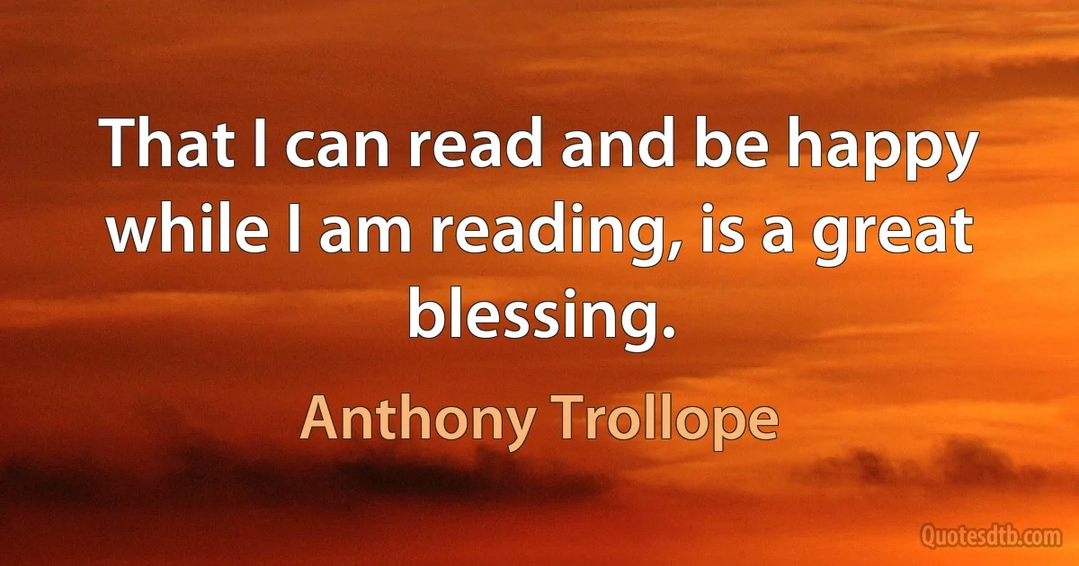 That I can read and be happy while I am reading, is a great blessing. (Anthony Trollope)