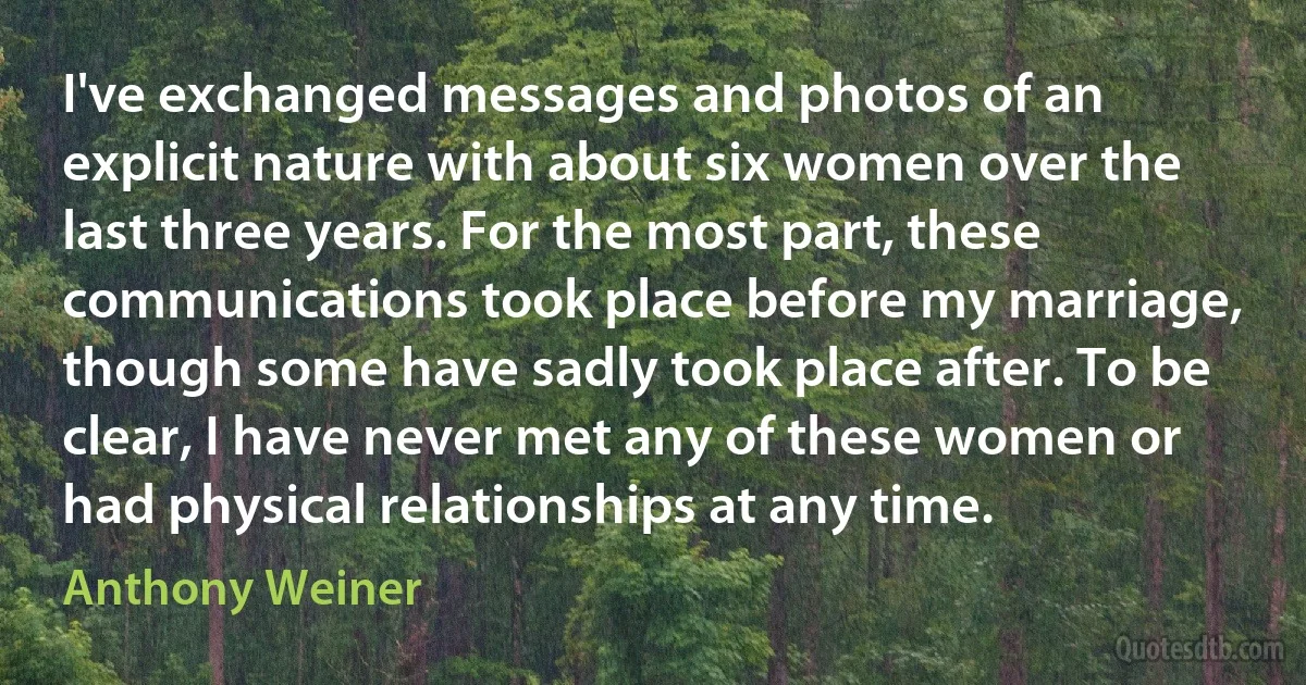 I've exchanged messages and photos of an explicit nature with about six women over the last three years. For the most part, these communications took place before my marriage, though some have sadly took place after. To be clear, I have never met any of these women or had physical relationships at any time. (Anthony Weiner)