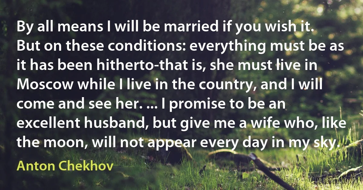 By all means I will be married if you wish it. But on these conditions: everything must be as it has been hitherto-that is, she must live in Moscow while I live in the country, and I will come and see her. ... I promise to be an excellent husband, but give me a wife who, like the moon, will not appear every day in my sky. (Anton Chekhov)