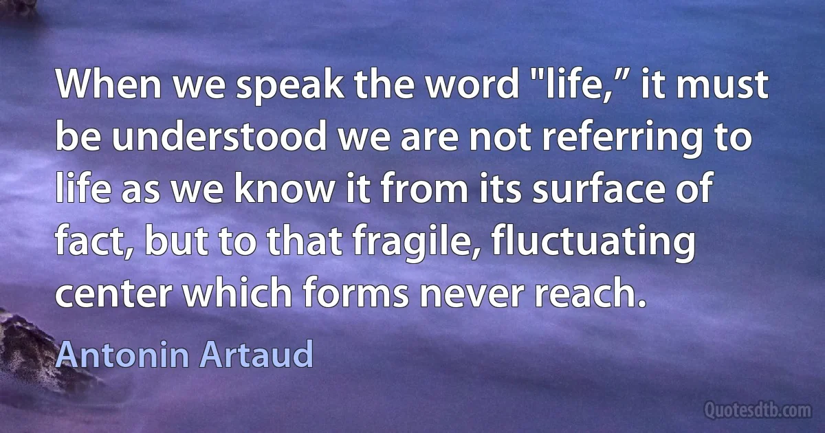 When we speak the word "life,” it must be understood we are not referring to life as we know it from its surface of fact, but to that fragile, fluctuating center which forms never reach. (Antonin Artaud)