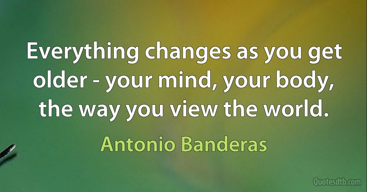 Everything changes as you get older - your mind, your body, the way you view the world. (Antonio Banderas)