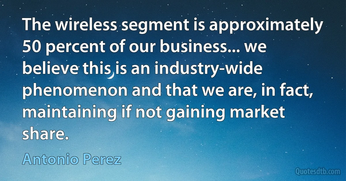 The wireless segment is approximately 50 percent of our business... we believe this is an industry-wide phenomenon and that we are, in fact, maintaining if not gaining market share. (Antonio Perez)