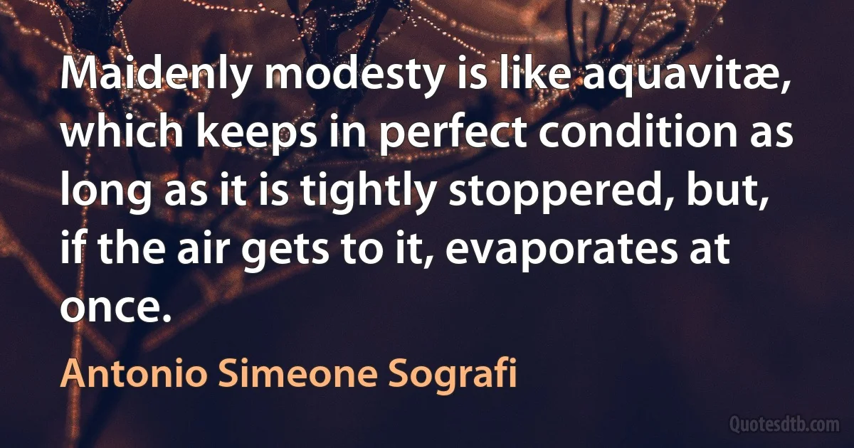 Maidenly modesty is like aquavitæ, which keeps in perfect condition as long as it is tightly stoppered, but, if the air gets to it, evaporates at once. (Antonio Simeone Sografi)