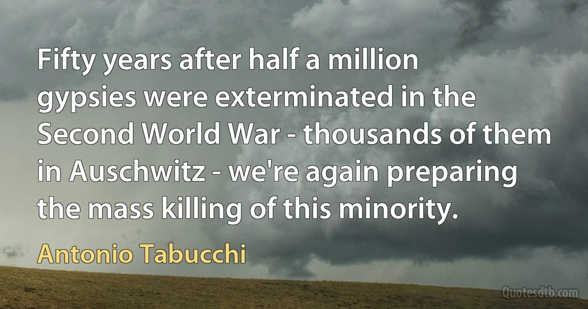 Fifty years after half a million gypsies were exterminated in the Second World War - thousands of them in Auschwitz - we're again preparing the mass killing of this minority. (Antonio Tabucchi)