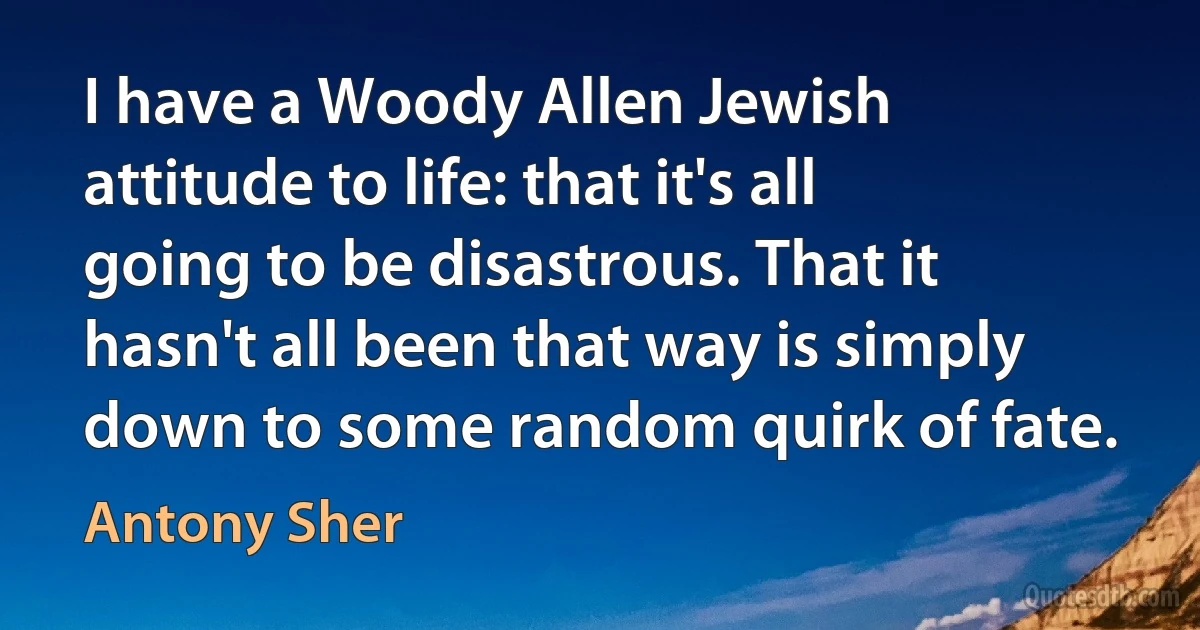 I have a Woody Allen Jewish attitude to life: that it's all going to be disastrous. That it hasn't all been that way is simply down to some random quirk of fate. (Antony Sher)