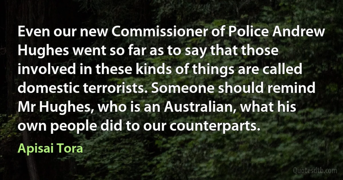 Even our new Commissioner of Police Andrew Hughes went so far as to say that those involved in these kinds of things are called domestic terrorists. Someone should remind Mr Hughes, who is an Australian, what his own people did to our counterparts. (Apisai Tora)