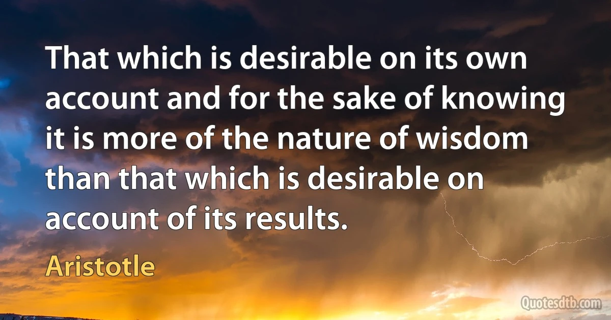 That which is desirable on its own account and for the sake of knowing it is more of the nature of wisdom than that which is desirable on account of its results. (Aristotle)