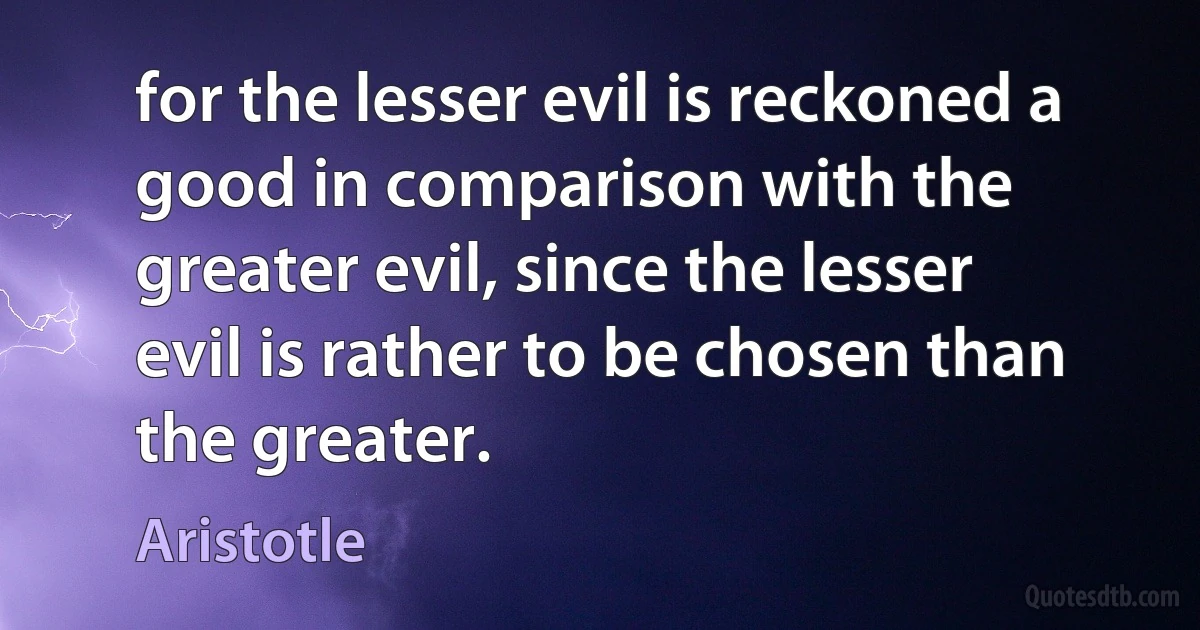 for the lesser evil is reckoned a good in comparison with the greater evil, since the lesser evil is rather to be chosen than the greater. (Aristotle)