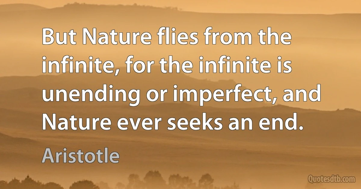 But Nature flies from the infinite, for the infinite is unending or imperfect, and Nature ever seeks an end. (Aristotle)