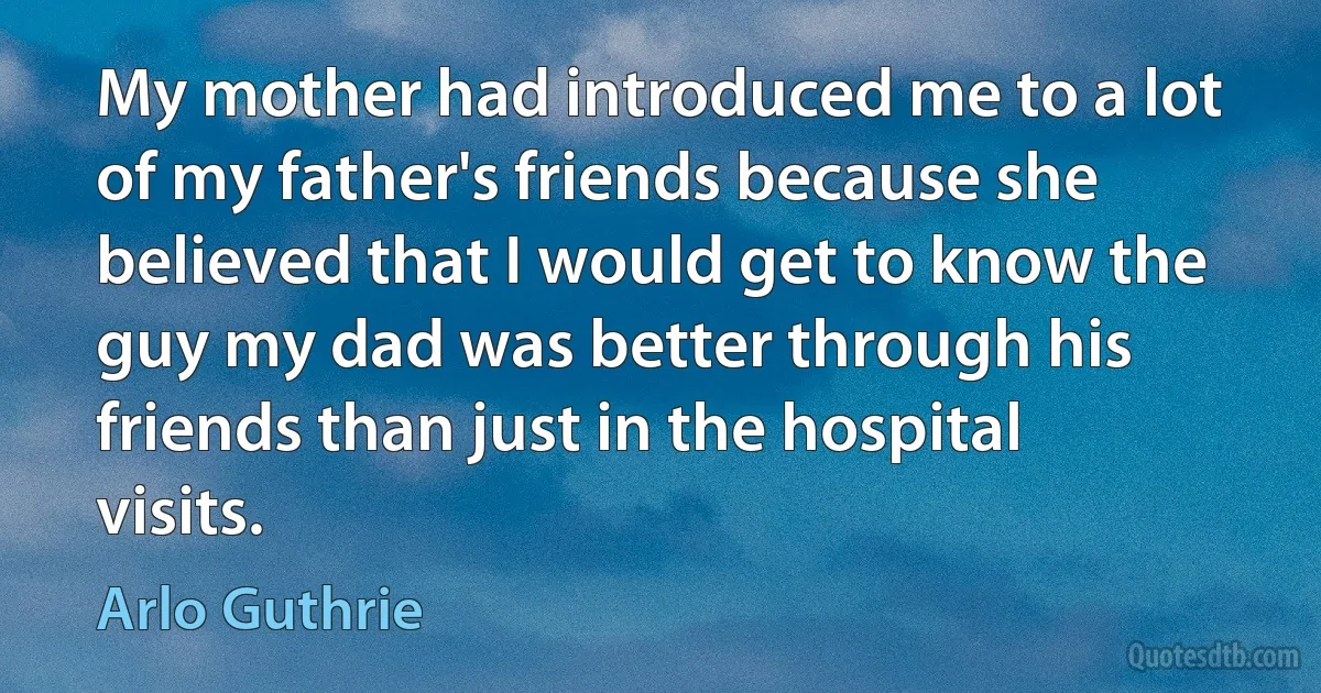 My mother had introduced me to a lot of my father's friends because she believed that I would get to know the guy my dad was better through his friends than just in the hospital visits. (Arlo Guthrie)