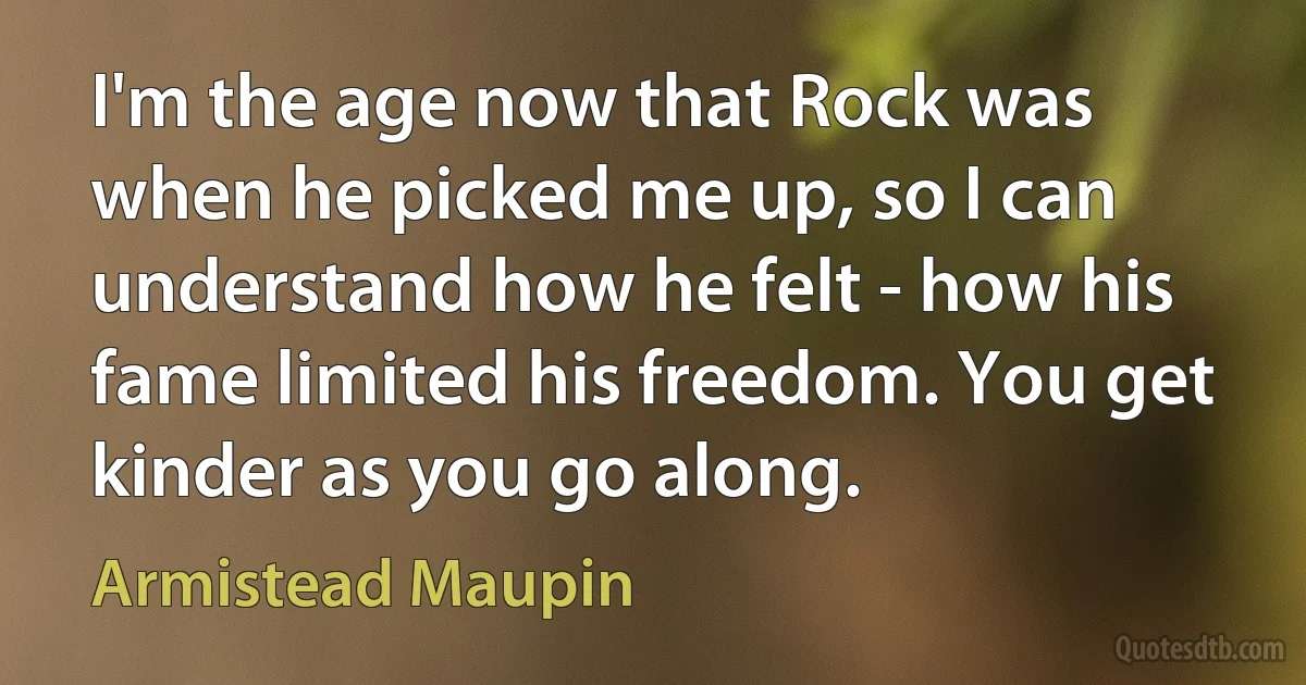 I'm the age now that Rock was when he picked me up, so I can understand how he felt - how his fame limited his freedom. You get kinder as you go along. (Armistead Maupin)