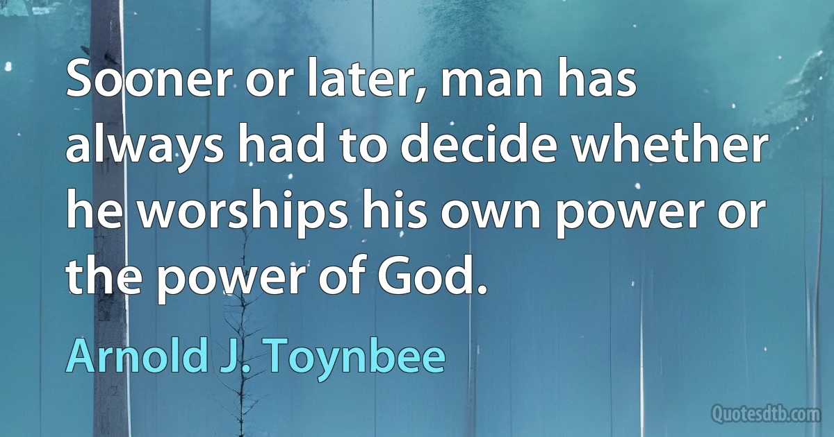 Sooner or later, man has always had to decide whether he worships his own power or the power of God. (Arnold J. Toynbee)