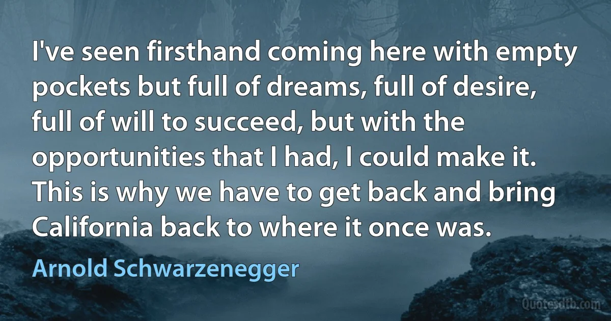 I've seen firsthand coming here with empty pockets but full of dreams, full of desire, full of will to succeed, but with the opportunities that I had, I could make it. This is why we have to get back and bring California back to where it once was. (Arnold Schwarzenegger)