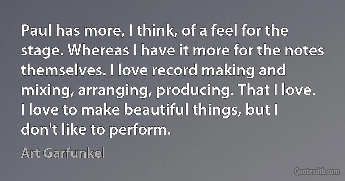 Paul has more, I think, of a feel for the stage. Whereas I have it more for the notes themselves. I love record making and mixing, arranging, producing. That I love. I love to make beautiful things, but I don't like to perform. (Art Garfunkel)