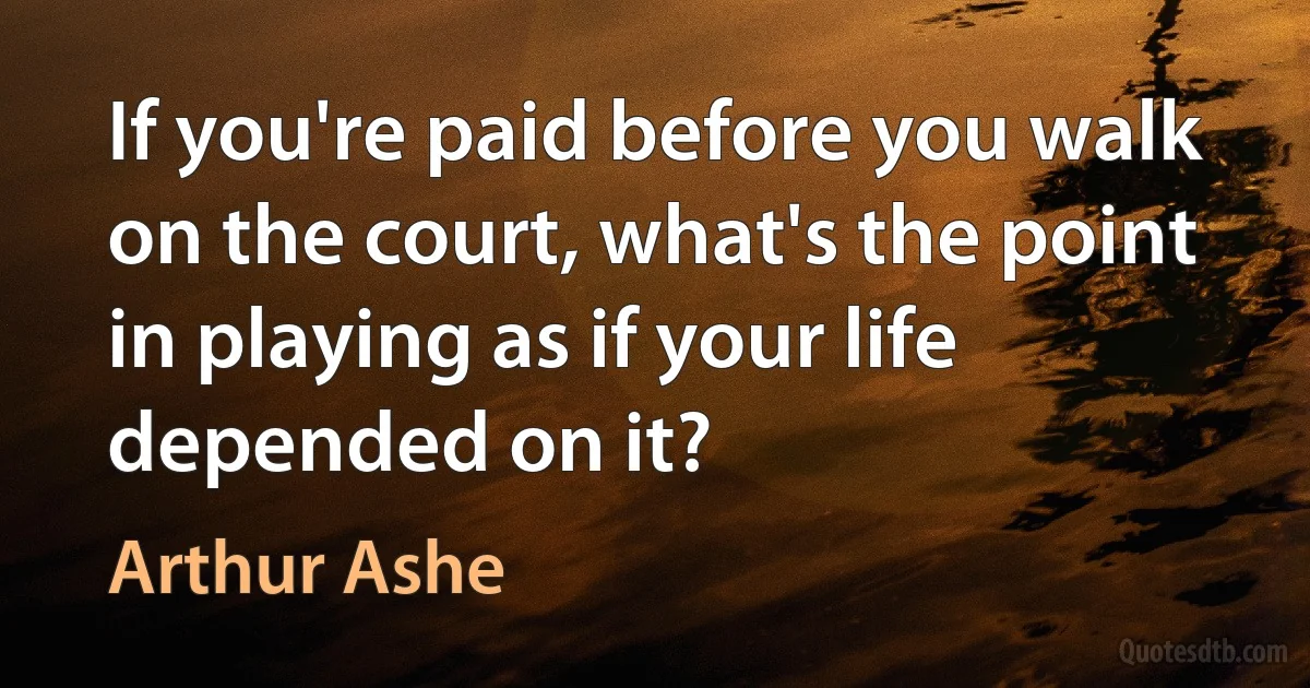 If you're paid before you walk on the court, what's the point in playing as if your life depended on it? (Arthur Ashe)